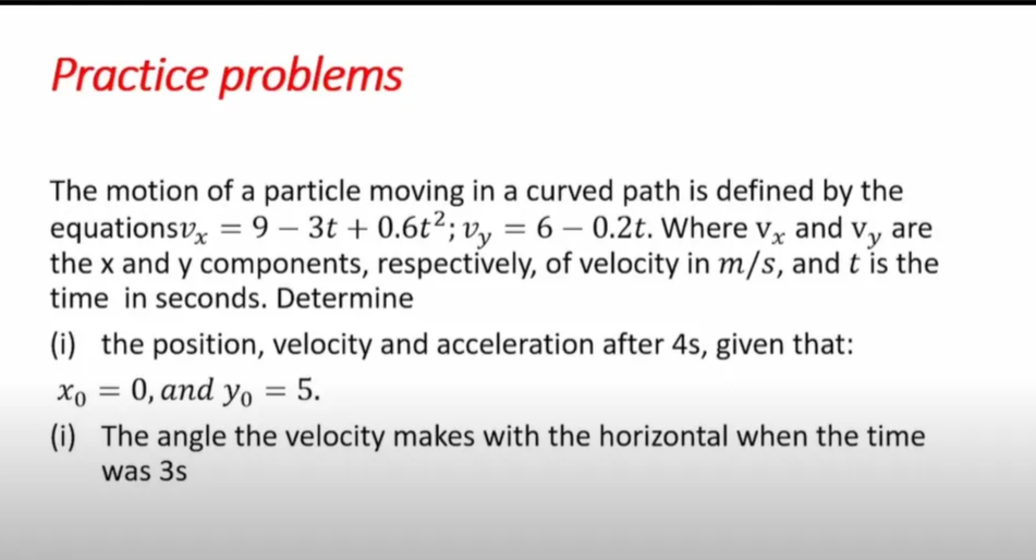 Practice problems
The motion of a particle moving in a curved path is defined by the
equationsv, = 9 – 3t + 0.6t²; v, = 6 – vy are
0.2t. Where Vỵ and
-
-
the x and y components, respectively, of velocity in m/s, and t is the
time in seconds. Determine
(i) the position, velocity and acceleration after 4s, given that:
Хо —D 0, аnd yo 3 5.
(i) The angle the velocity makes with the horizontal when the time
was 3s
