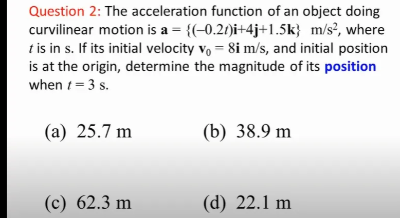 Question 2: The acceleration function of an object doing
curvilinear motion is a = {(-0.2t)i+4j+1.5k} m/s², where
t is in s. If its initial velocity v, = 8i m/s, and initial position
is at the origin, determine the magnitude of its position
%3D
when t = 3 s.
(а) 25.7 m
(b) 38.9 m
(с) 62.3 m
(d) 22.1 m
