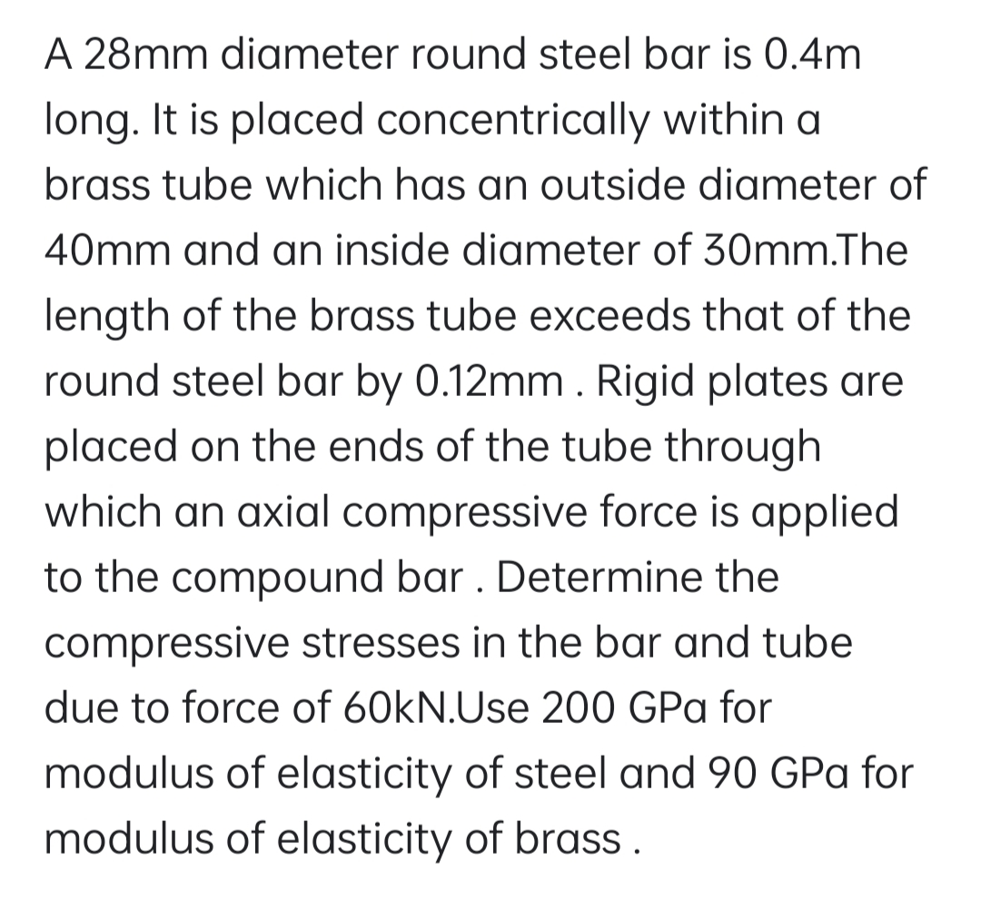 A 28mm diameter round steel bar is 0.4m
long. It is placed concentrically within a
brass tube which has an outside diameter of
40mm and an inside diameter of 30mm.The
length of the brass tube exceeds that of the
round steel bar by 0.12mm. Rigid plates are
placed on the ends of the tube through
which an axial compressive force is applied
to the compound bar . Determine the
compressive stresses in the bar and tube
due to force of 60kN.Use 200 GPa for
modulus of elasticity of steel and 90 GPa for
modulus of elasticity of brass.
