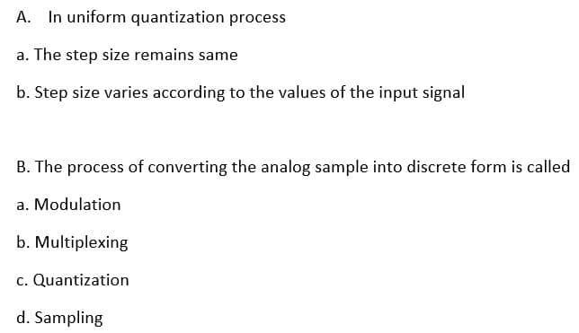 A. In uniform quantization process
a. The step size remains same
b. Step size varies according to the values of the input signal
B. The process of converting the analog sample into discrete form is called
a. Modulation
b. Multiplexing
c. Quantization
d. Sampling
