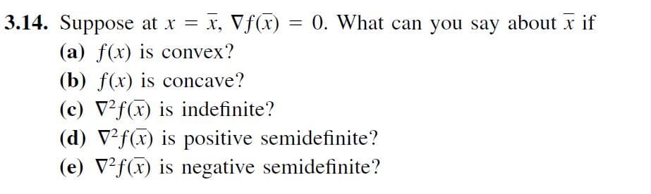 3.14. Suppose at x = x, Vf(x) = 0. What can you say about x if
(a) f(x) is convex?
(b) f(x) is concave?
(c) V²f(x) is indefinite?
(d) V²f(x) is positive semidefinite?
(e) V²f(x) is negative semidefinite?
