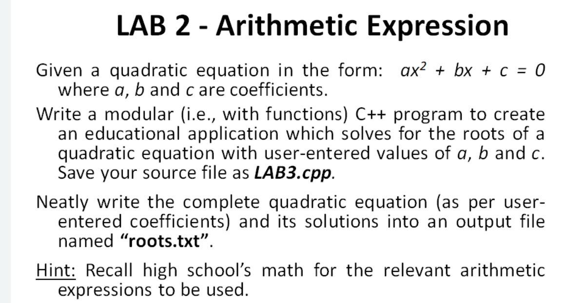 LAB 2 - Arithmetic Expression
%3
Given a quadratic equation in the form: ax² + bx + c = 0
where a, b and c are coefficients.
Write a modular (i.e., with functions) C++ program to create
an educational application which solves for the roots of a
quadratic equation with user-entered values of a, b and c.
Save your source file as LAB3.cpp.
Neatly write the complete quadratic equation (as per user-
entered coefficients) and its solutions into an output file
named "roots.txt".
Hint: Recall high school's math for the relevant arithmetic
expressions to be used.
