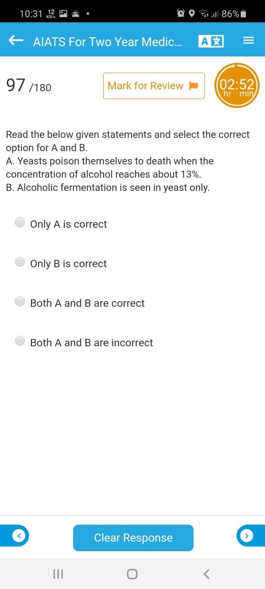 10:31 12 E
O O 86%i
AIATS For Two Year Medic.
A
97 /180
(02:52
hr min
Mark for Review
Read the below given statements and select the correct
option for A and B.
A. Yeasts poison themselves to death when the
concentration of alcohol reaches about 13%.
B. Alcoholic fermentation is seen in yeast only.
Only A is correct
Only B is correct
Both A and B are correct
Both A and B are incorrect
Clear Response
III
