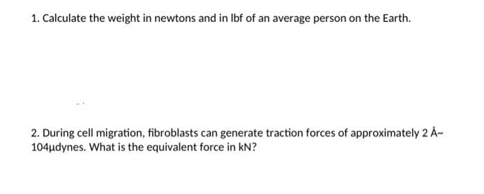 1. Calculate the weight in newtons and in lbf of an average person on the Earth.
2. During cell migration, fibroblasts can generate traction forces of approximately 2 Å~
104μdynes. What is the equivalent force in KN?
