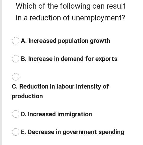 Which of the following can result
in a reduction of unemployment?
A. Increased population growth
B. Increase in demand for exports
C. Reduction in labour intensity of
production
D. Increased immigration
E. Decrease in government spending
