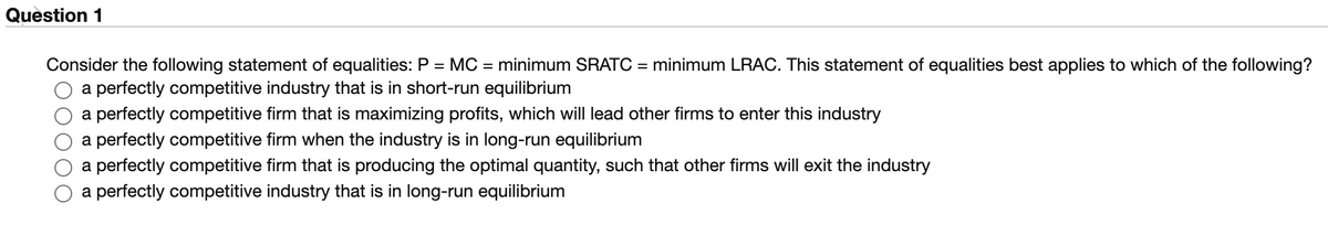 Question 1
Consider the following statement of equalities: P = MC = minimum SRATC = minimum LRAC. This statement of equalities best applies to which of the following?
a perfectly competitive industry that is in short-run equilibrium
a perfectly competitive firm that is maximizing profits, which will lead other firms to enter this industry
a perfectly competitive firm when the industry is in long-run equilibrium
a perfectly competitive firm that is producing the optimal quantity, such that other firms will exit the industry
a perfectly competitive industry that is in long-run equilibrium