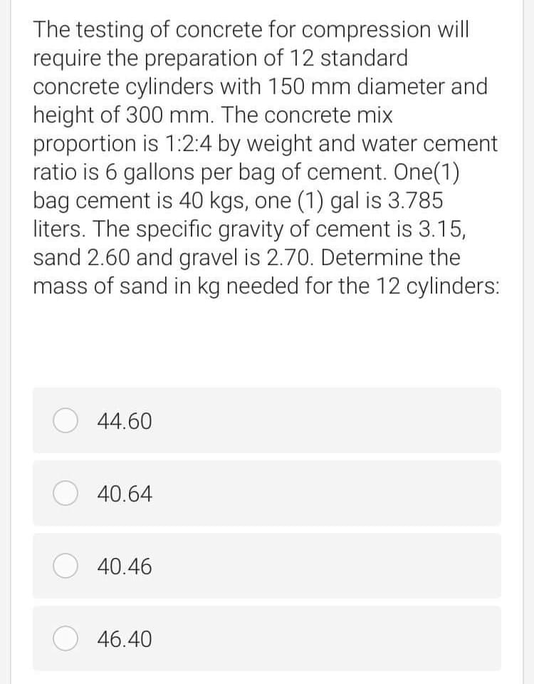 The testing of concrete for compression will
require the preparation of 12 standard
concrete cylinders with 150 mm diameter and
height of 300 mm. The concrete mix
proportion is 1:2:4 by weight and water cement
ratio is 6 gallons per bag of cement. One(1)
bag cement is 40 kgs, one (1) gal is 3.785
liters. The specific gravity of cement is 3.15,
sand 2.60 and gravel is 2.70. Determine the
mass of sand in kg needed for the 12 cylinders:
O 44.60
O 40.64
O 40.46
O 46.40
