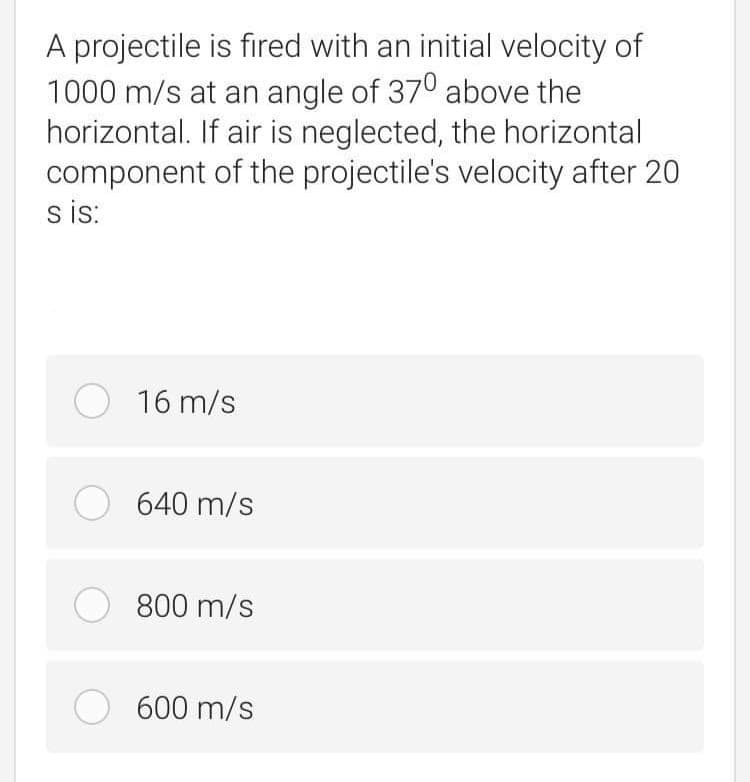 A projectile is fired with an initial velocity of
1000 m/s at an angle of 370 above the
horizontal. If air is neglected, the horizontal
component of the projectile's velocity after 20
s is:
O 16 m/s
O 640 m/s
O 800 m/s
O 600 m/s
