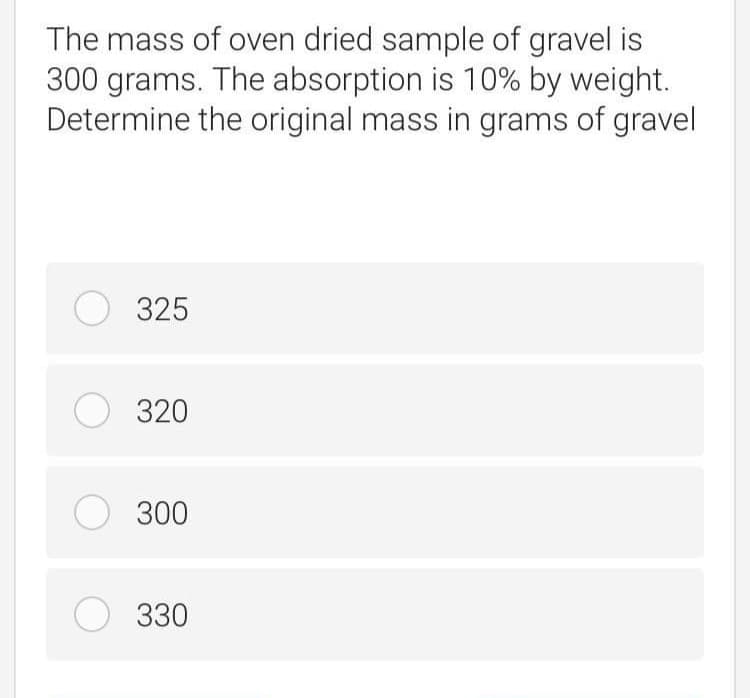 The mass of oven dried sample of gravel is
300 grams. The absorption is 10% by weight.
Determine the original mass in grams of gravel
O 325
O 320
О 300
О з30
