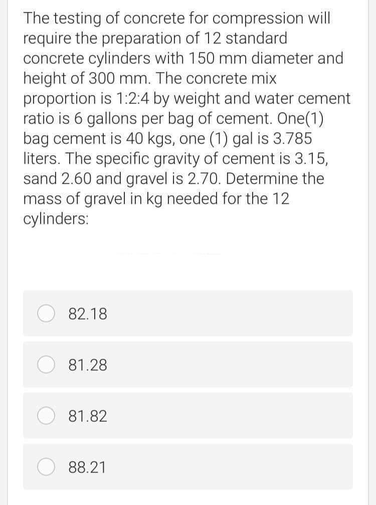 The testing of concrete for compression will
require the preparation of 12 standard
concrete cylinders with 150 mm diameter and
height of 300 mm. The concrete mix
proportion is 1:2:4 by weight and water cement
ratio is 6 gallons per bag of cement. One(1)
bag cement is 40 kgs, one (1) gal is 3.785
liters. The specific gravity of cement is 3.15,
sand 2.60 and gravel is 2.70. Determine the
mass of gravel in kg needed for the 12
cylinders:
82.18
81.28
81.82
88.21
