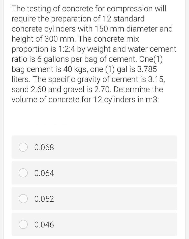 The testing of concrete for compression will
require the preparation of 12 standard
concrete cylinders with 150 mm diameter and
height of 300 mm. The concrete mix
proportion is 1:2:4 by weight and water cement
ratio is 6 gallons per bag of cement. One(1)
bag cement is 40 kgs, one (1) gal is 3.785
liters. The specific gravity of cement is 3.15,
sand 2.60 and gravel is 2.70. Determine the
volume of concrete for 12 cylinders in m3:
O 0.068
O 0.064
O 0.052
O 0.046

