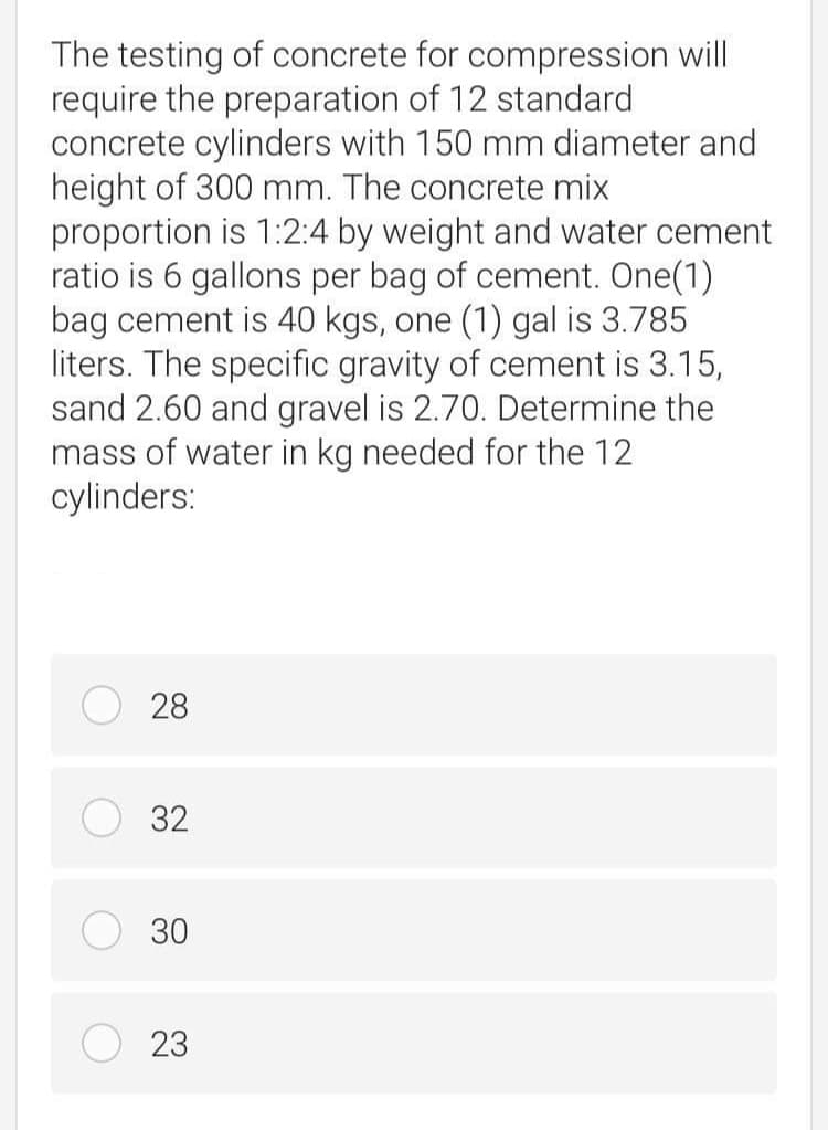 The testing of concrete for compression will
require the preparation of 12 standard
concrete cylinders with 150 mm diameter and
height of 300 mm. The concrete mix
proportion is 1:2:4 by weight and water cement
ratio is 6 gallons per bag of cement. One(1)
bag cement is 40 kgs, one (1) gal is 3.785
liters. The specific gravity of cement is 3.15,
sand 2.60 and gravel is 2.70. Determine the
mass of water in kg needed for the 12
cylinders:
28
32
30
23
