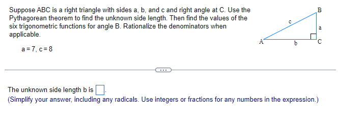 Suppose ABC is a right triangle with sides a, b, and c and right angle at C. Use the
Pythagorean theorem to find the unknown side length. Then find the values of the
six trigonometric functions for angle B. Rationalize the denominators when
applicable.
a = 7, c = 8
O
b
I
B
ed
Q
The unknown side length b is
(Simplify your answer, including any radicals. Use integers or fractions for any numbers in the expression.)