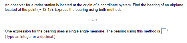 An observer for a radar station is located at the origin of a coordinate system. Find the bearing of an airplane
located at the point (-12,12). Express the bearing using both methods.
One expression for the bearing uses a single angle measure. The bearing using this method is.
(Type an integer or a decimal.)