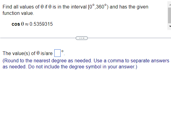 Find all values of 0 if 0 is in the interval [0°,360°) and has the given
function value.
cos 0 0.5359315
The value(s) of 0 is/are
(Round to the nearest degree as needed. Use a comma to separate answers
as needed. Do not include the degree symbol in your answer.)