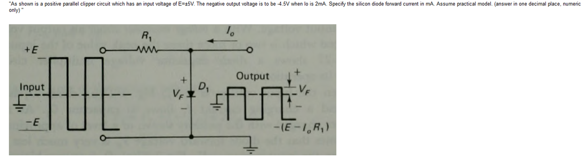 "As shown is a positive parallel clipper circuit which has an input voltage of E=t5V. The negative output voltage is to be -4.5V when lo is 2mA. Specify the silicon diode forward current in mA. Assume practical model. (answer in one decimal place, numeric
only) "
R,
+E
Output
Input
D,
-E
-(E-1,R,)
