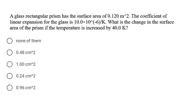 A glass rectangular prism has the surface area of 0.120 m^2. The coefficient of
linear expansion for the glass is 10.0x10^(-6)/K. What is the change in the surface
area of the prism if the temperature is increased by 40.0 K?
none of them
O 0.48 cm^2
1.00 cm^2
O 0.24 cm^2
O 0.96 cm^2
