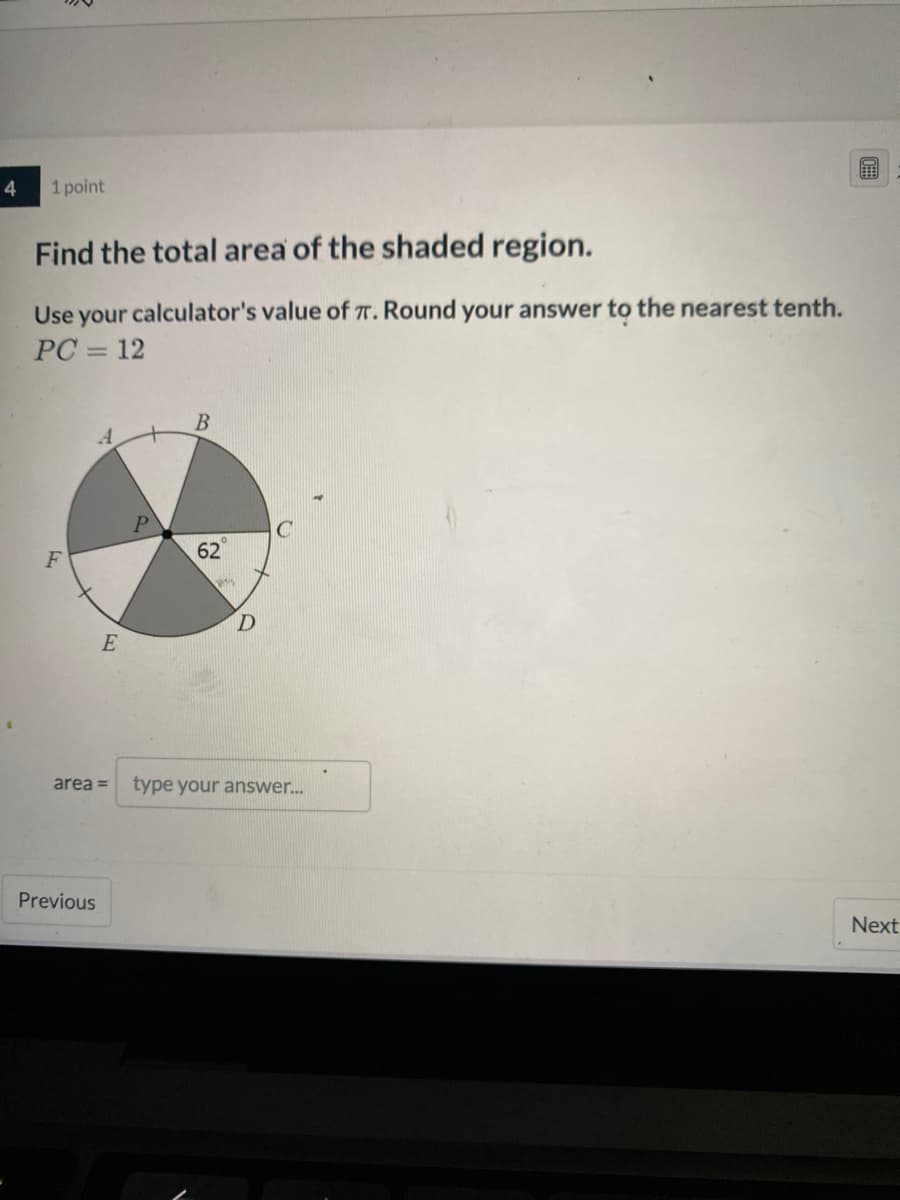 4
1 point
Find the total area of the shaded region.
Use your calculator's value of T. Round your answer to the nearest tenth.
PC = 12
%3D
P
62
E
area =
type your answer..
Previous
Next
