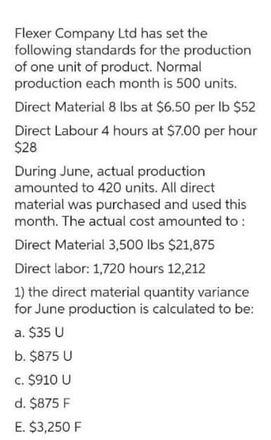 Flexer Company Ltd has set the
following standards for the production
of one unit of product. Normal
production each month is 500 units.
Direct Material 8 lbs at $6.50 per lb $52
Direct Labour 4 hours at $7.00 per hour
$28
During June, actual production
amounted to 420 units. All direct
material was purchased and used this
month. The actual cost amounted to:
Direct Material 3,500 lbs $21,875
Direct labor: 1,720 hours 12,212
1) the direct material quantity variance
for June production is calculated to be:
a. $35 U
b. $875 U
c. $910 U
d. $875 F
E. $3,250 F