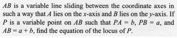 AB is a variable line sliding between the coordinate axes in
such a way that A lies on the x-axis and B lies on the y-axis. If
P is a variable point on AB such that PA = b, PB = a, and
AB= a + b, find the equation of the locus of P.