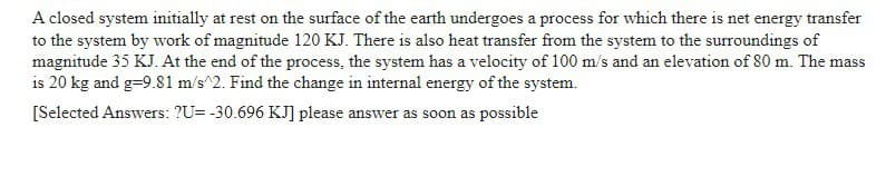 A closed system initially at rest on the surface of the earth undergoes a process for which there is net energy transfer
to the system by work of magnitude 120 KJ. There is also heat transfer from the system to the surroundings of
magnitude 35 KJ. At the end of the process, the system has a velocity of 100 m/s and an elevation of 80 m. The mass
is 20 kg and g-9.81 m/s^2. Find the change in internal energy of the system.
[Selected Answers: ?U= -30.696 KJ] please answer as soon as possible
