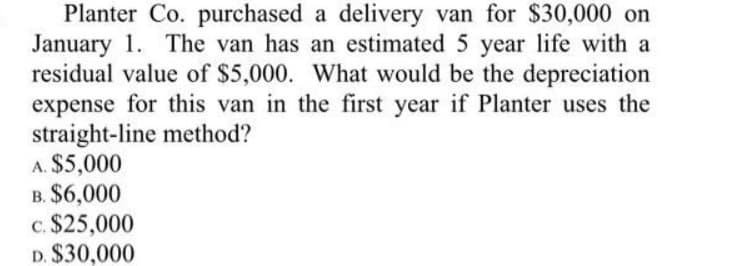 Planter Co. purchased a delivery van for $30,000 on
January 1. The van has an estimated 5 year life with a
residual value of $5,000. What would be the depreciation
expense for this van in the first year if Planter uses the
straight-line method?
A. $5,000
B. $6,000
c. $25,000
D. $30,000