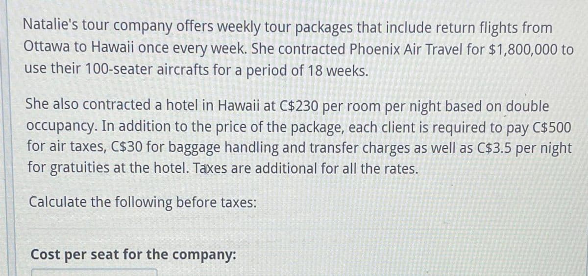 Natalie's tour company offers weekly tour packages that include return flights from
Ottawa to Hawaii once every week. She contracted Phoenix Air Travel for $1,800,000 to
use their 100-seater aircrafts for a period of 18 weeks.
She also contracted a hotel in Hawaii at C$230 per room per night based on double
occupancy. In addition to the price of the package, each client is required to pay C$500
for air taxes, C$30 for baggage handling and transfer charges as well as C$3.5 per night
for gratuities at the hotel. Taxes are additional for all the rates.
Calculate the following before taxes:
Cost per seat for the company: