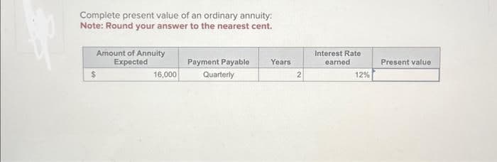 Lepp
Complete present value of an ordinary annuity:
Note: Round your answer to the nearest cent.
Amount of Annuity
Expected
$
16,000
Payment Payable Years
Quarterly
2
Interest Rate
earned
12%
Present value