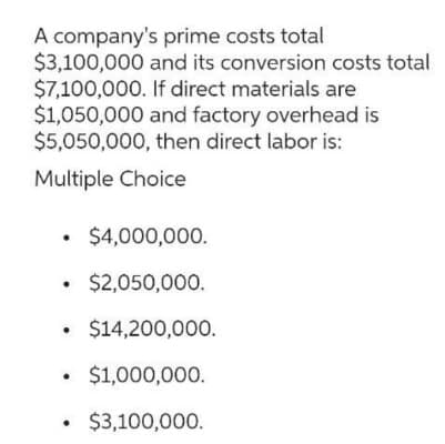 A company's prime costs total
$3,100,000 and its conversion costs total
$7,100,000. If direct materials are
$1,050,000 and factory overhead is
$5,050,000, then direct labor is:
Multiple Choice
• $4,000,000.
.
• $2,050,000.
$14,200,000.
• $1,000,000.
$3,100,000.
.
.