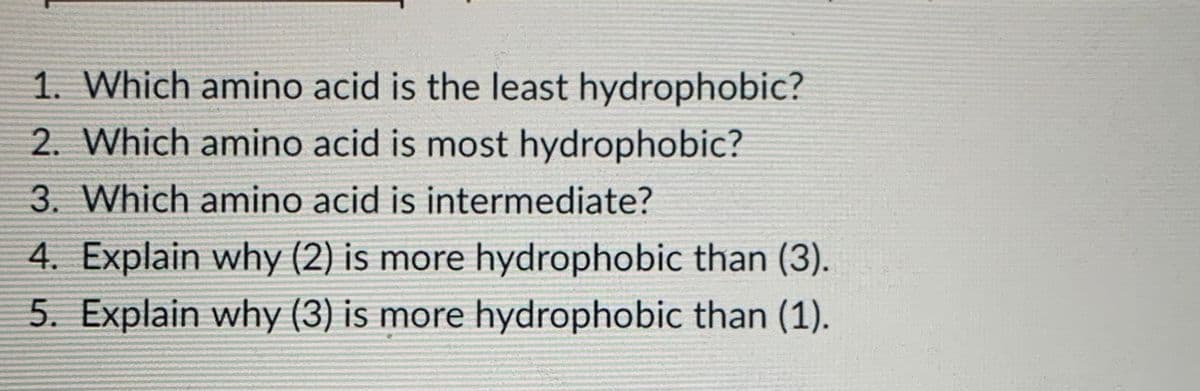 1. Which amino acid is the least hydrophobic?
2. Which amino acid is most hydrophobic?
3. Which amino acid is intermediate?
4. Explain why (2) is more hydrophobic than (3).
5. Explain why (3) is more hydrophobic than (1).
