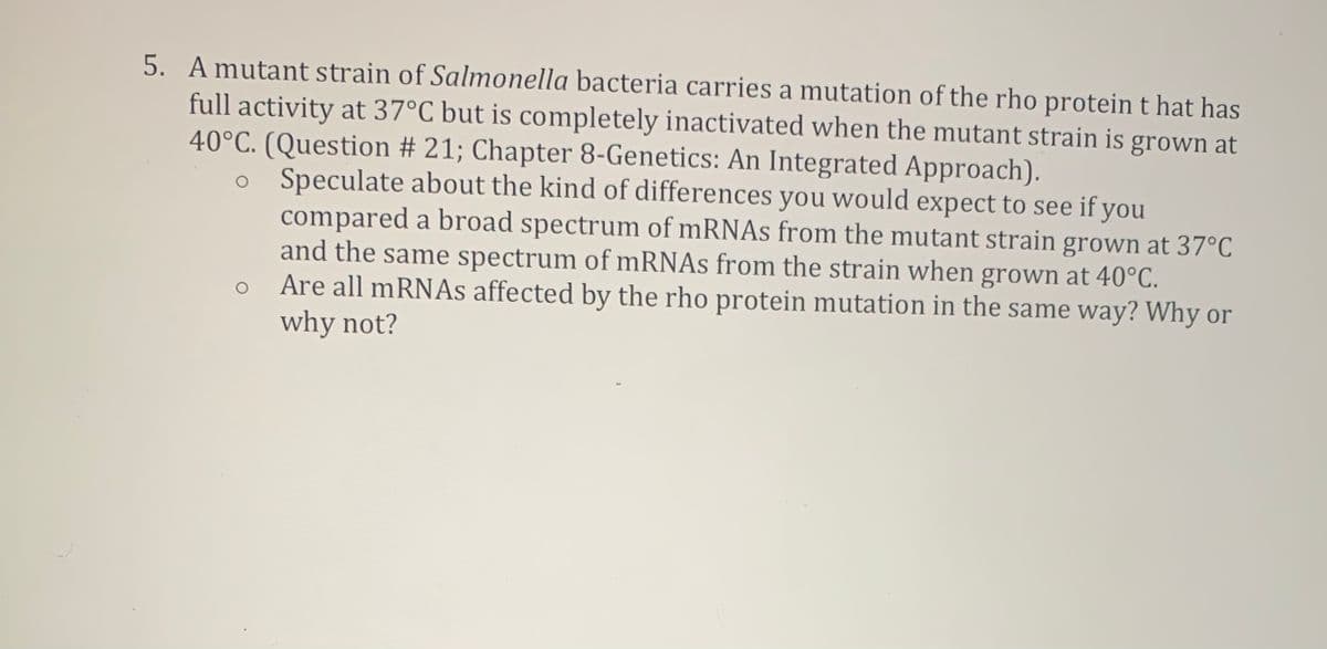 5. A mutant strain of Salmonella bacteria carries a mutation of the rho protein t hat has
full activity at 37°C but is completely inactivated when the mutant strain is grown at
40°C. (Question # 21; Chapter 8-Genetics: An Integrated Approach).
Speculate about the kind of differences you would expect to see if you
compared a broad spectrum of mRNAs from the mutant strain grown at 37°C
and the same spectrum of mRNAs from the strain when grown at 40°C.
Are all mRNAs affected by the rho protein mutation in the same way? Why or
why not?
