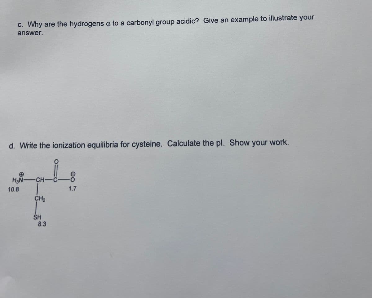 c. Why are the hydrogens a to a carbonyl group acidic? Give an example to illustrate your
answer.
d. Write the ionization equilibria for cysteine. Calculate the pl. Show your work.
H₂N-CH-C-
10.8
CH₂
SH
8.3
1.7