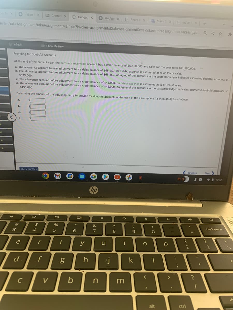 om te x
O Indian
X
Conten X
O My App X Reset F X
Cengag x
O Mail -E X Indian
m/ilm/takeAssignment/takeAssignmentMain.do?invoker=assignments&takeAssignmentSessionLocator=assignment-take&inpro.. Q < * *
eBook
Show Me How
Providing for Doubtful Accounts
At the end of the current year, the accounts receivable account has a debit balance of $6,800,000 and sales for the year total $81,500,000.
a. The allowance account before adjustment has a debit balance of $68,250. Bad debt expense is estimated at % of 1% of sales.
b. The allowance account before adjustment has a debit balance of $68,250. An aging of the accounts in the customer ledger indicates estimated doubtful accounts of
$575,000.
c. The allowance account before adjustment has a credit balance of $45,000. Bad debt expense is estimated at % of 1% of sales.
d. The allowance account before adjustment has a credit balance of $45,000. An aging of the accounts in the customer ledger indicates estimated doubtful accounts of
$450,000.
Determine the amount of the adjusting entry to provide for doubtful accounts under each of the assumptions (a through d) listed above.
a.
b.
C.
d.
(Previous
Next
Check My Work
31
10
12:55
hp
DII
#
&
*
2$
backspace
3
4
5
6
7
8
9.
e
r
y
i
k
C
V
alt
ctri
