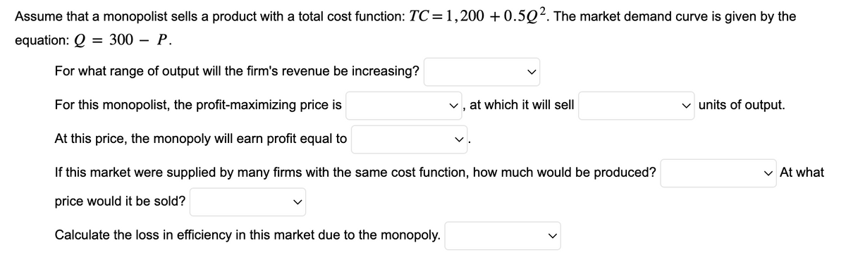 Assume that a monopolist sells a product with a total cost function: TC = 1,200 +0.502. The market demand curve is given by the
equation: Q
= 300 - P.
For what range of output will the firm's revenue be increasing?
For this monopolist, the profit-maximizing price is
At this price, the monopoly will earn profit equal to
If this market were supplied by many firms with the same cost function, how much would be produced?
price would it be sold?
Calculate the loss in efficiency in this market due to the monopoly.
✓, at which it will sell
✓ units of output.
✓ At what