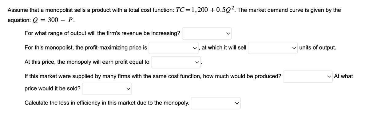 Assume that a monopolist sells a product with a total cost function: TC = 1,200 +0.502. The market demand curve is given by the
equation: Q = 300 - P.
For what range of output will the firm's revenue be increasing?
For this monopolist, the profit-maximizing price is
At this price, the monopoly will earn profit equal to
If this market were supplied by many firms with the same cost function, how much would be produced?
price would it be sold?
Calculate the loss in efficiency in this market due to the monopoly.
at which it will sell
✓ units of output.
✓ At what