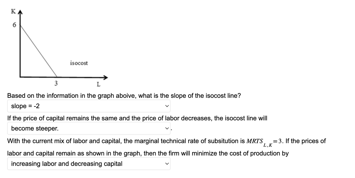 KA
16
isocost
3
L
Based on the information in the graph aboive, what is the slope of the isocost line?
slope
-2
If the price of capital remains the same and the price of labor decreases, the isocost line will
become steeper.
=
With the current mix of labor and capital, the marginal technical rate of subsitution is MRTS =3. If the prices of
L,K
labor and capital remain as shown in the graph, then the firm will minimize the cost of production by
increasing labor and decreasing capital