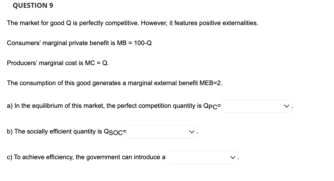 QUESTION 9
The market for good Q is perfectly competitive. However, it features positive externalities.
Consumers' marginal private benefit is MB = 100-Q
Producers' marginal cost is MC = Q.
The consumption of this good generates a marginal external benefit MEB=2.
a) In the equilibrium of this market, the perfect competition quantity is QPC=
b) The socially efficient quantity is QSOC=
c) To achieve efficiency, the government can introduce a