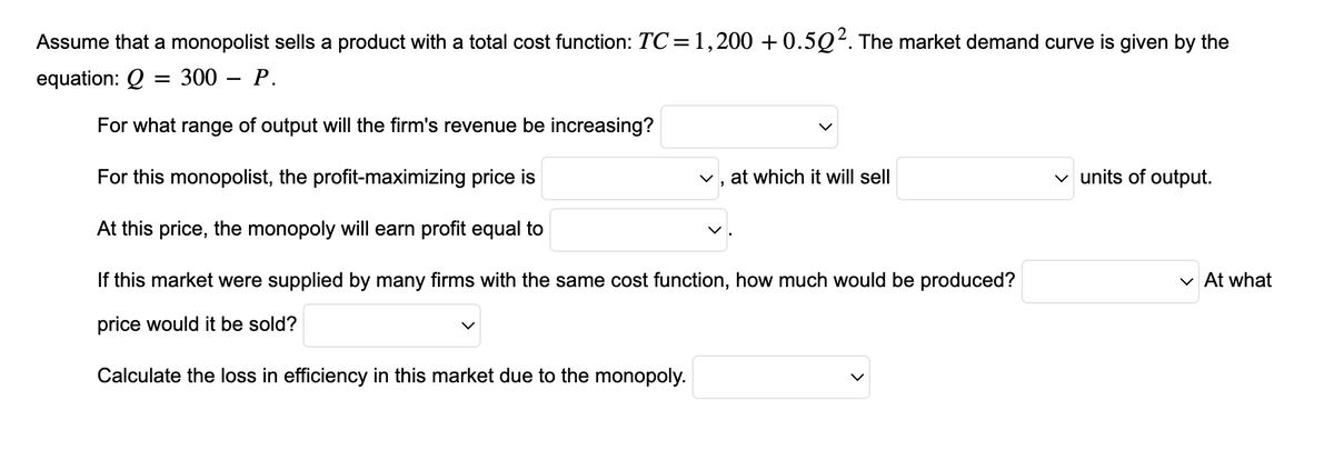 Assume that a monopolist sells a product with a total cost function: TC = 1,200 +0.502. The market demand curve is given by the
equation: Q = 300 - P.
For what range of output will the firm's revenue be increasing?
For this monopolist, the profit-maximizing price is
At this price, the monopoly will earn profit equal to
If this market were supplied by many firms with the same cost function, how much would be produced?
price would it be sold?
Calculate the loss in efficiency in this market due to the monopoly.
✓, at which it will sell
✓ units of output.
✓ At what