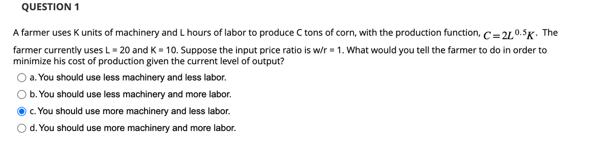 QUESTION 1
A farmer uses K units of machinery and L hours of labor to produce C tons of corn, with the production function, C=2L0.5K. The
farmer currently uses L = 20 and K = 10. Suppose the input price ratio is w/r = 1. What would you tell the farmer to do in order to
minimize his cost of production given the current level of output?
a. You should use less machinery and less labor.
b. You should use less machinery and more labor.
c. You should use more machinery and less labor.
d. You should use more machinery and more labor.