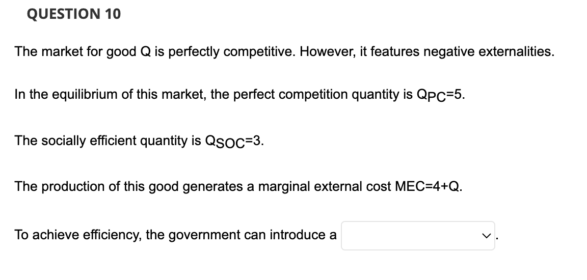 QUESTION 10
The market for good Q is perfectly competitive. However, it features negative externalities.
In the equilibrium of this market, the perfect competition quantity is QpC=5.
The socially efficient quantity is QSOC=3.
The production of this good generates a marginal external cost MEC=4+Q.
To achieve efficiency, the government can introduce