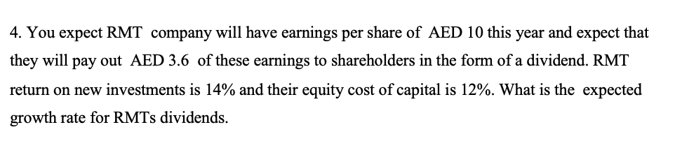 4. You expect RMT company will have earnings per share of AED 10 this and expect that
they will pay out AED 3.6 of these earnings to shareholders in the form of a dividend. RMT
year
return on new investments is 14% and their equity cost of capital is 12%. What is the expected
growth rate for RMTs dividends.