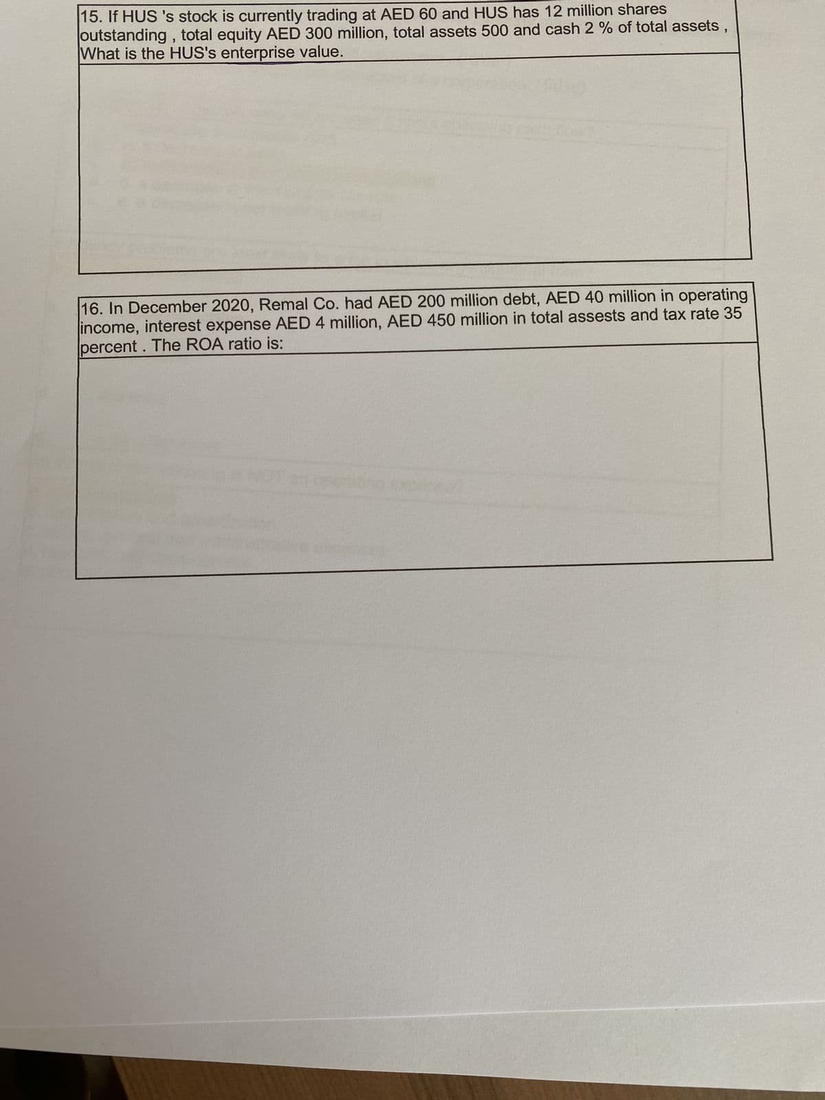 15. If HUS 's stock is currently trading at AED 60 and HUS has 12 million shares
outstanding, total equity AED 300 million, total assets 500 and cash 2 % of total assets
What is the HUS's enterprise value.
"
16. In December 2020, Remal Co. had AED 200 million debt, AED 40 million in operating
income, interest expense AED 4 million, AED 450 million in total assests and tax rate 35
percent. The ROA ratio is: