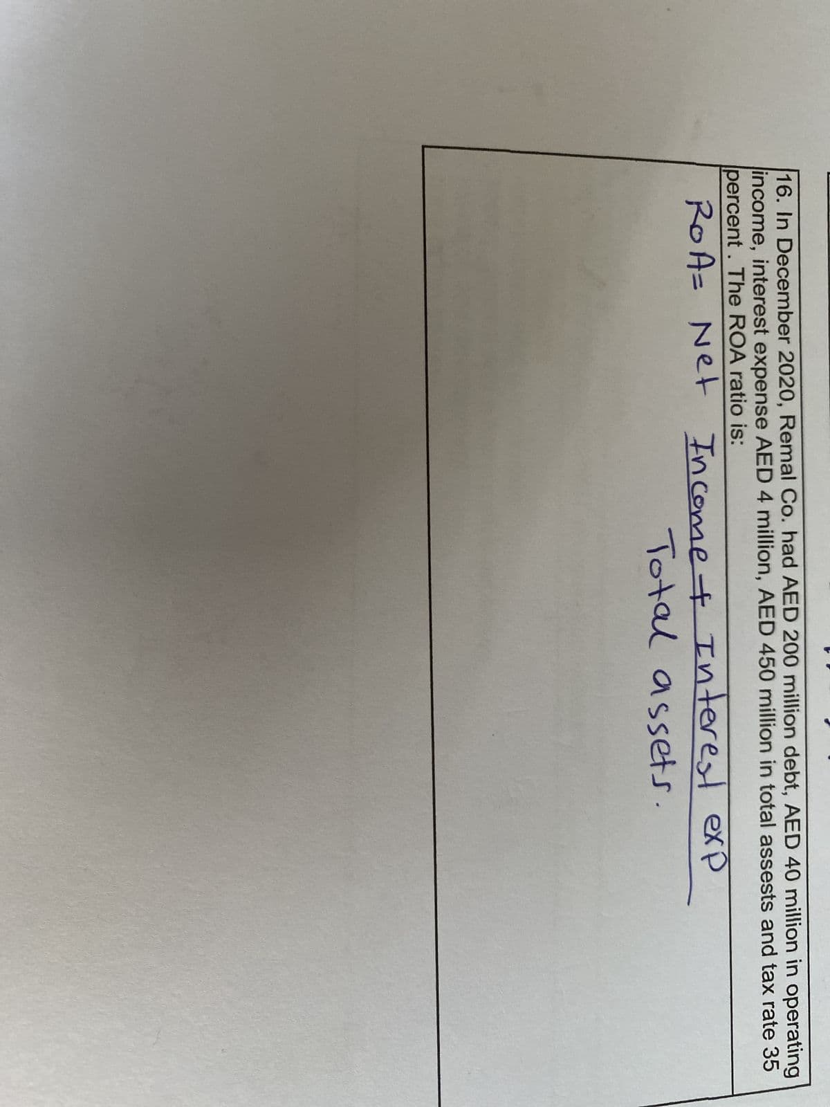 16. In December 2020, Remal Co. had AED 200 million debt, AED 40 million in operating
income, interest expense AED 4 million, AED 450 million in total assests and tax rate 35
percent. The ROA ratio is:
ROA= Net Income + Interest exp
Total assets.