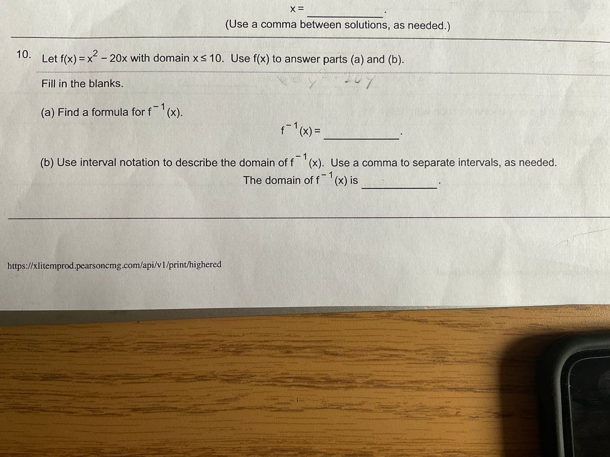 (Use a comma between solutions, as needed.)
Let f(x) = x - 20x with domain x< 10. Use f(x) to answer parts (a) and (b).
10.
wwww
Fill in the blanks.
(a) Find a formula for f
1
(x).
f(x)3D
(b) Use interval notation to describe the domain of f
- 1
(x). Use a comma to separate intervals, as needed.
1
The domain of f (x) is
https://xlitemprod.pearsoncmg.com/api/v1/print/highered
