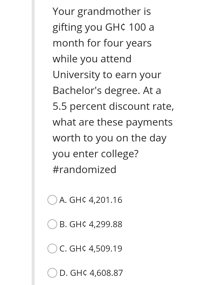 Your grandmother is
gifting you GH¢ 100 a
month for four years
while you attend
University to earn your
Bachelor's degree. At a
5.5 percent discount rate,
what are these payments
worth to you on the day
you enter college?
#randomized
O A. GH¢ 4,201.16
O B. GH¢ 4,299.88
O C. GH¢ 4,509.19
O D. GH¢ 4,608.87
