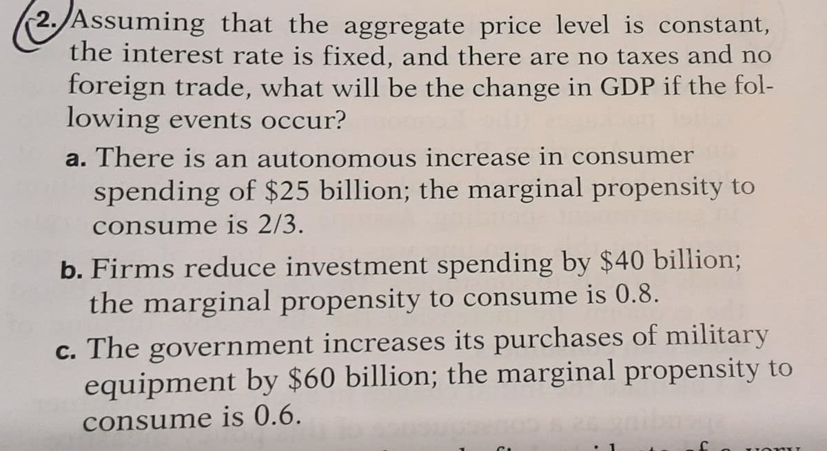 2. Assuming that the aggregate price level is constant,
the interest rate is fixed, and there are no taxes and no
foreign trade, what will be the change in GDP if the fol-
lowing events occur?
a. There is an autonomous increase in consumer
spending of $25 billion; the marginal propensity to
consume is 2/3.
b. Firms reduce investment spending by $40 billion;
the marginal propensity to consume is 0.8.
c. The government increases its purchases of military
equipment by $60 billion; the marginal propensity to
consume is 0.6.
