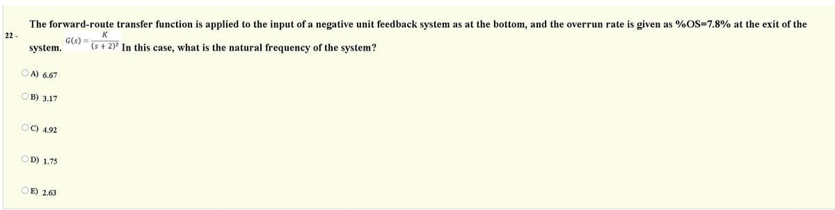 The forward-route transfer function is applied to the input of a negative unit feedback system as at the bottom, and the overrun rate is given as %OS=7.8% at the exit of the
K
22 -
G(s) =
system.
(s + 2)? In this case, what is the natural frequency of the system?
O A) 6.67
OB) 3.17
C) 4.92
OD) 1.75
O E) 2.63
