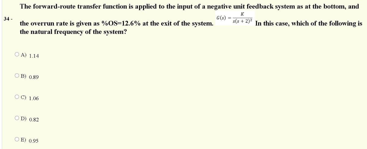 The forward-route transfer function is applied to the input of a negative unit feedback system as at the bottom, and
K
G(s)
s(s + 2)² In this case, which of the following is
the overrun rate is given as %OS=12.6% at the exit of the system.
the natural frequency of the system?
34 -
A) 1.14
O B) 0.89
O C) 1.06
O D) 0.82
O E) 0.95

