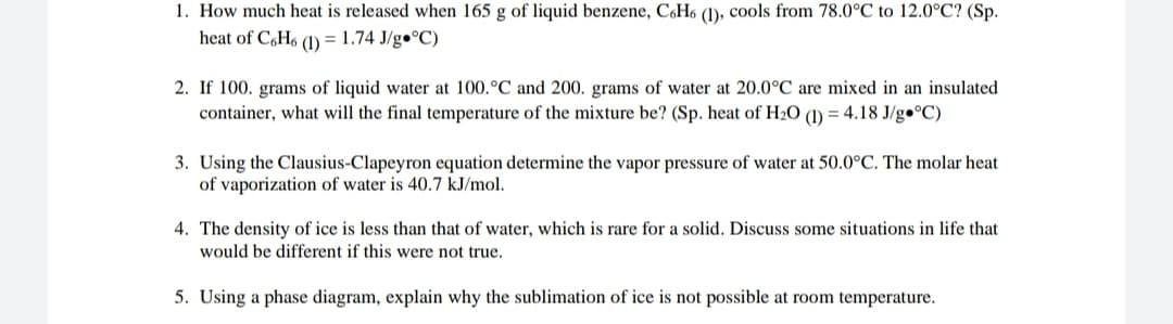 1. How much heat is released when 165 g of liquid benzene, CoH6 (1), cools from 78.0°C to 12.0°C? (Sp.
heat of C,H6 (1) = 1.74 J/g•°C)
2. If 100. grams of liquid water at 100.°C and 200. grams of water at 20.0°C are mixed in an insulated
container, what will the final temperature of the mixture be? (Sp. heat of H2O (1) = 4.18 J/g•°C)
3. Using the Clausius-Clapeyron equation determine the vapor pressure of water at 50.0°C. The molar heat
of vaporization of water is 40.7 kJ/mol.
4. The density of ice is less than that of water, which is rare for a solid. Discuss some situations in life that
would be different if this were not true.
5. Using a phase diagram, explain why the sublimation of ice is not possible at room temperature.
