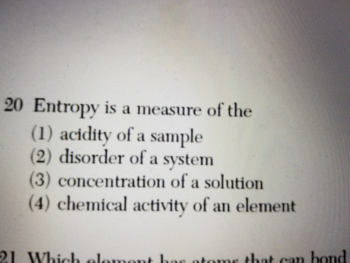 20 Entropy is a measure of the
(1) acidity of a sample
(2) disorder of a system
(3) concentration of a solution
(4) chemical activity of an element
21 Which element has otoms that can bond
